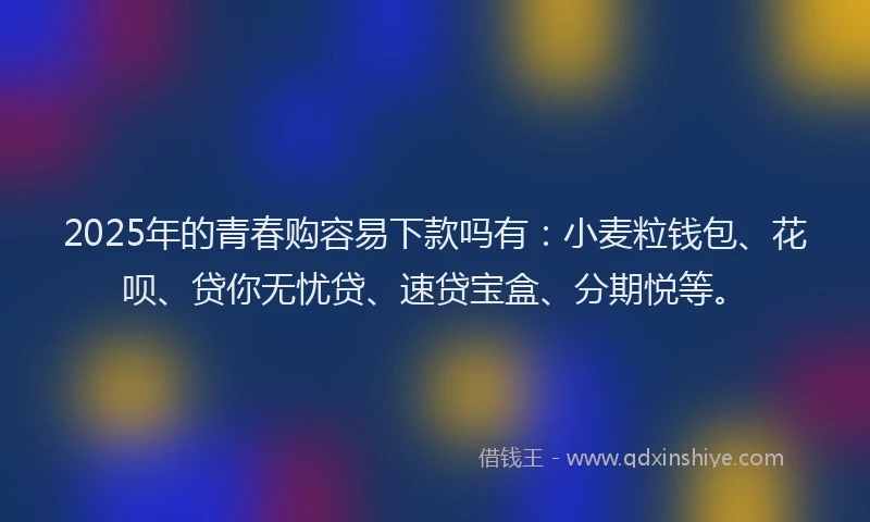 2025年的青春购容易下款吗有:小麦粒钱包、花呗、贷你无忧贷、速贷宝盒、分期悦等。