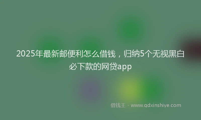 2025年最新邮便利怎么借钱，归纳5个无视黑白必下款的网贷app