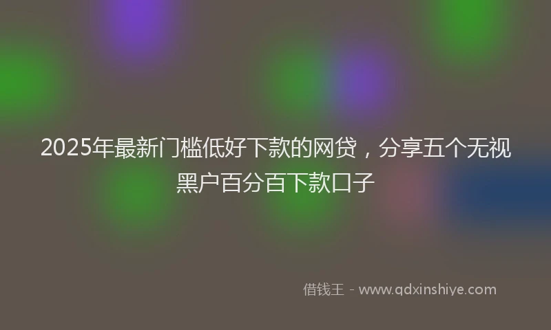 2025年最新门槛低好下款的网贷，分享五个无视黑户百分百下款口子