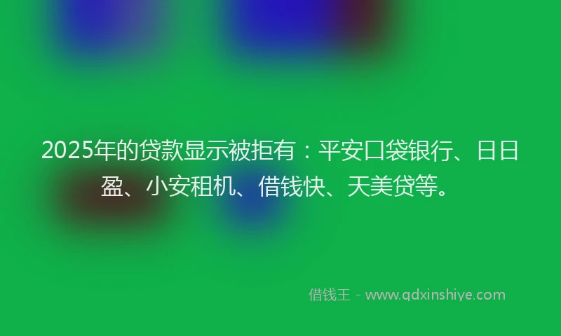 2025年的贷款显示被拒有：平安口袋银行、日日盈、小安租机、借钱快、天美贷等。