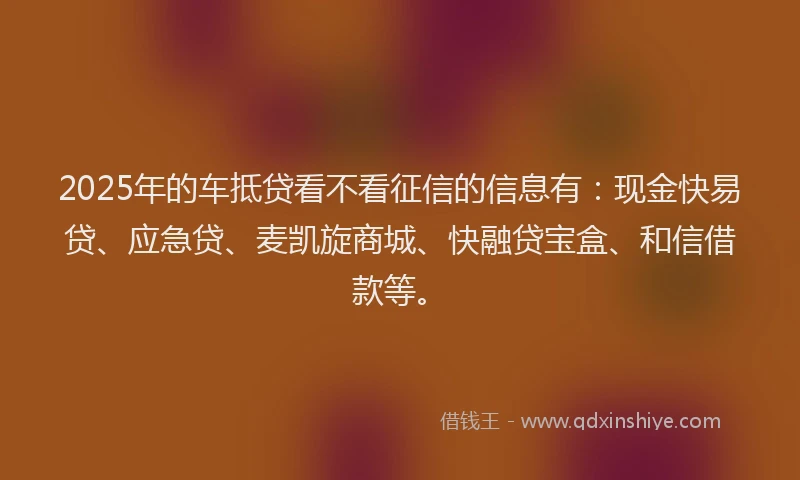 2025年的车抵贷看不看征信的信息有：现金快易贷、应急贷、麦凯旋商城、快融贷宝盒、和信借款等。
