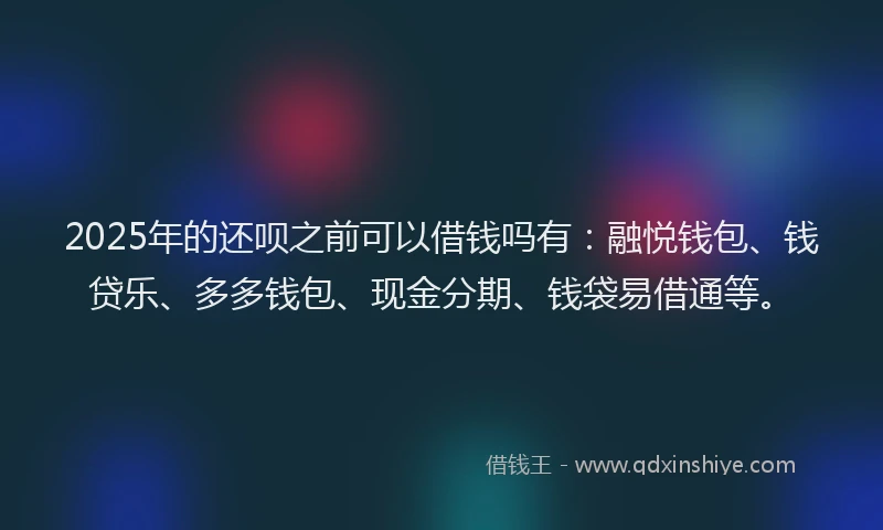 2025年的还呗之前可以借钱吗有：融悦钱包、钱贷乐、多多钱包、现金分期、钱袋易借通等。
