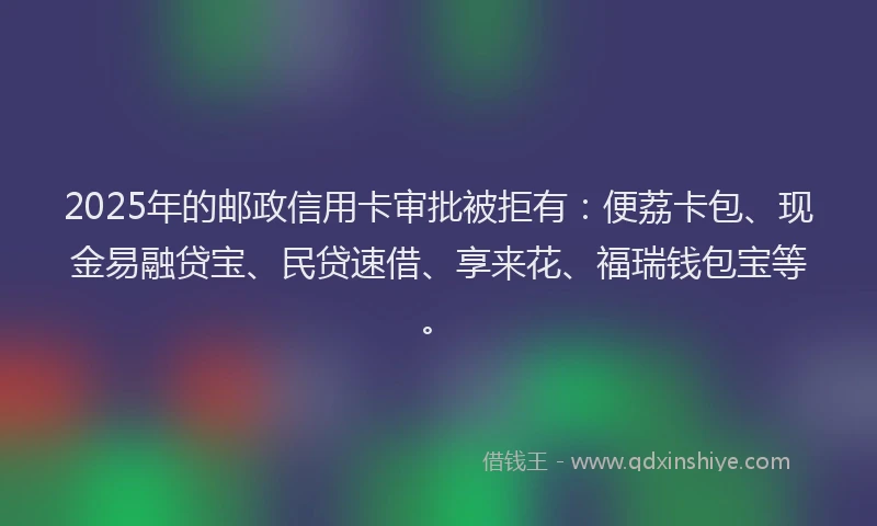 2025年的邮政信用卡审批被拒有：便荔卡包、现金易融贷宝、民贷速借、享来花、福瑞钱包宝等。