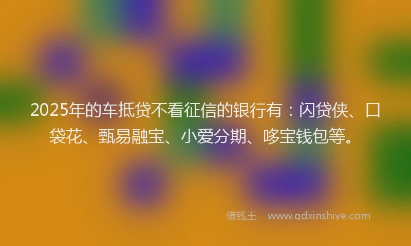 2025年的车抵贷不看征信的银行有：闪贷侠、口袋花、甄易融宝、小爱分期、哆宝钱包等。