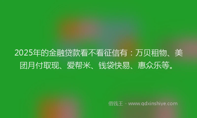 2025年的金融贷款看不看征信有：万贝租物、美团月付取现、爱帮米、钱袋快易、惠众乐等。
