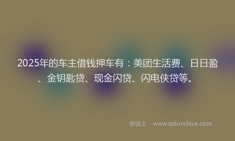 2025年的车主借钱押车有：美团生活费、日日盈、金钥匙贷、现金闪贷、闪电侠贷等。