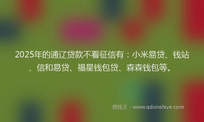 2025年的通辽贷款不看征信有：小米易贷、钱站、信和易贷、福星钱包贷、森森钱包等。