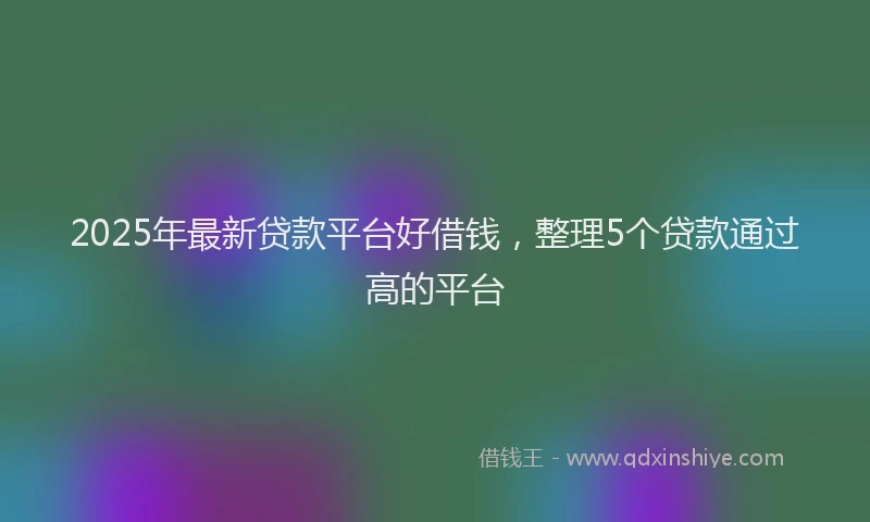2025年最新贷款平台好借钱，整理5个贷款通过高的平台