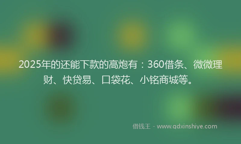 2025年的还能下款的高炮有：360借条、微微理财、快贷易、口袋花、小铭商城等。