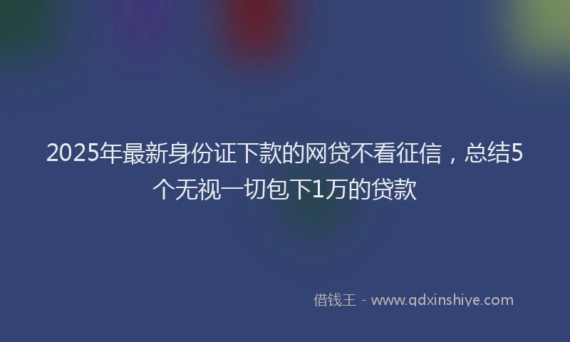 2025年最新身份证下款的网贷不看征信，总结5个无视一切包下1万的贷款