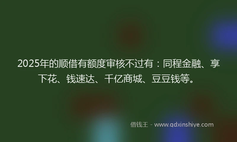 2025年的顺借有额度审核不过有：同程金融、享下花、钱速达、千亿商城、豆豆钱等。
