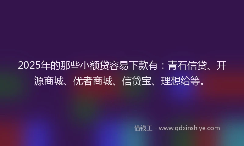 2025年的那些小额贷容易下款有：青石信贷、开源商城、优者商城、信贷宝、理想给等。