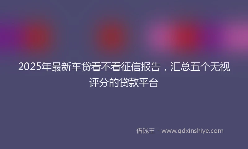 2025年最新车贷看不看征信报告，汇总五个无视评分的贷款平台