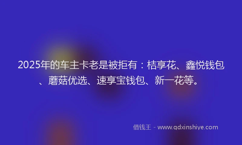 2025年的车主卡老是被拒有：桔享花、鑫悦钱包、蘑菇优选、速享宝钱包、新一花等。