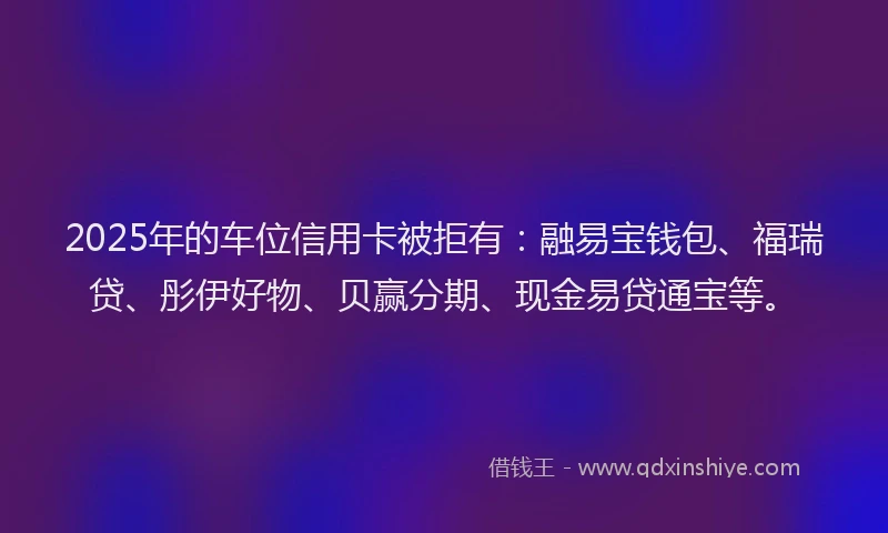 2025年的车位信用卡被拒有：融易宝钱包、福瑞贷、彤伊好物、贝赢分期、现金易贷通宝等。