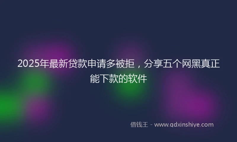 2025年最新贷款申请多被拒，分享五个网黑真正能下款的软件