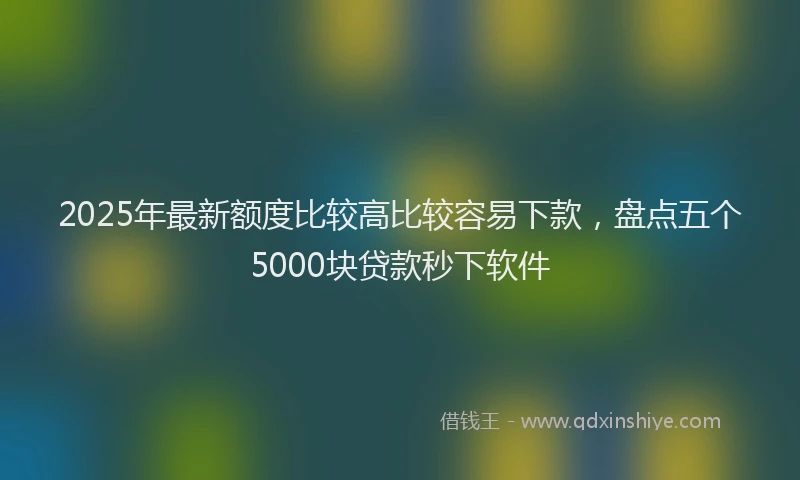 2025年最新额度比较高比较容易下款，盘点五个5000块贷款秒下软件