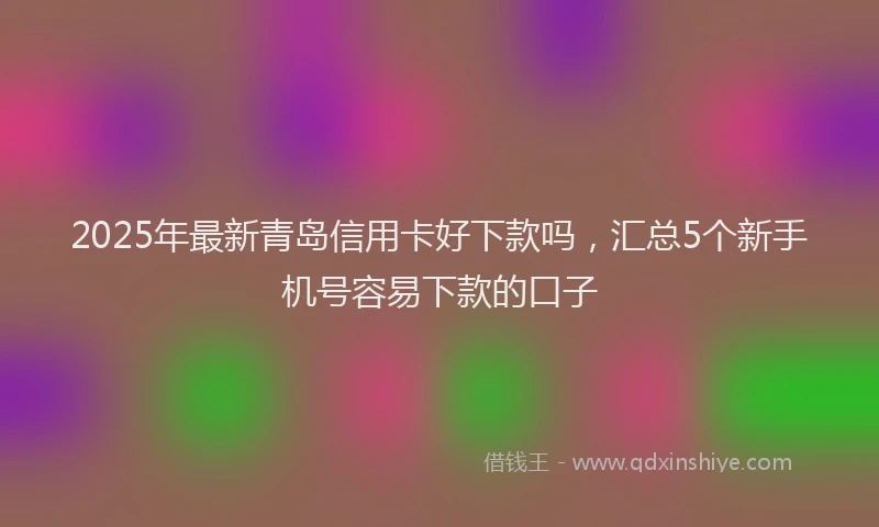 2025年最新青岛信用卡好下款吗，汇总5个新手机号容易下款的口子