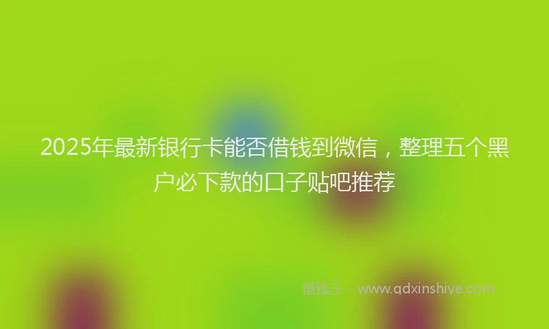 2025年最新银行卡能否借钱到微信，整理五个黑户必下款的口子贴吧推荐