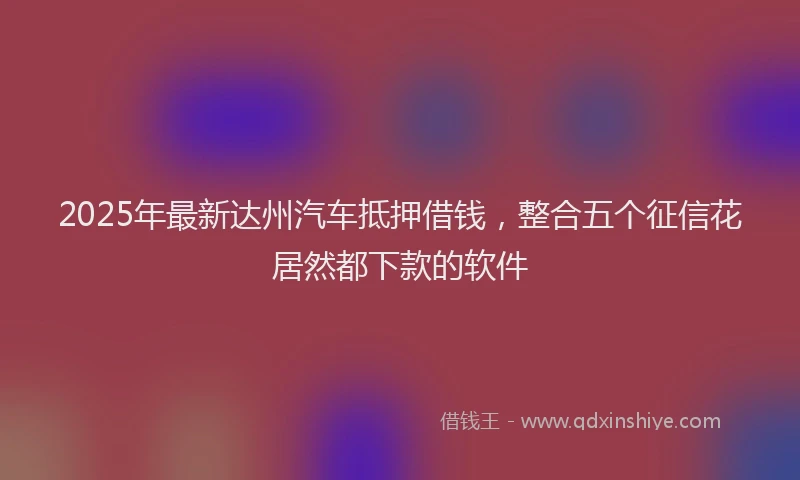 2025年最新达州汽车抵押借钱，整合五个征信花居然都下款的软件