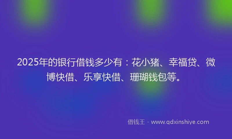 2025年的银行借钱多少有：花小猪、幸福贷、微博快借、乐享快借、珊瑚钱包等。