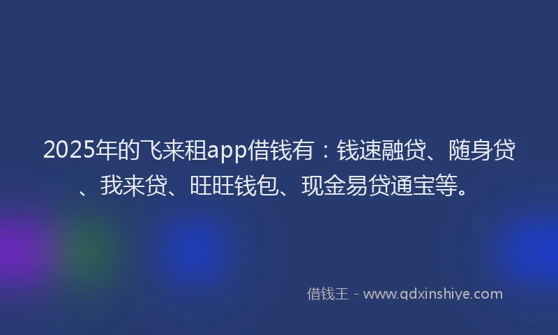 2025年的飞来租app借钱有：钱速融贷、随身贷、我来贷、旺旺钱包、现金易贷通宝等。