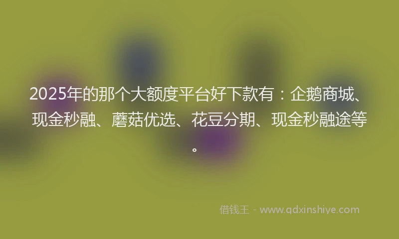 2025年的那个大额度平台好下款有：企鹅商城、现金秒融、蘑菇优选、花豆分期、现金秒融途等。