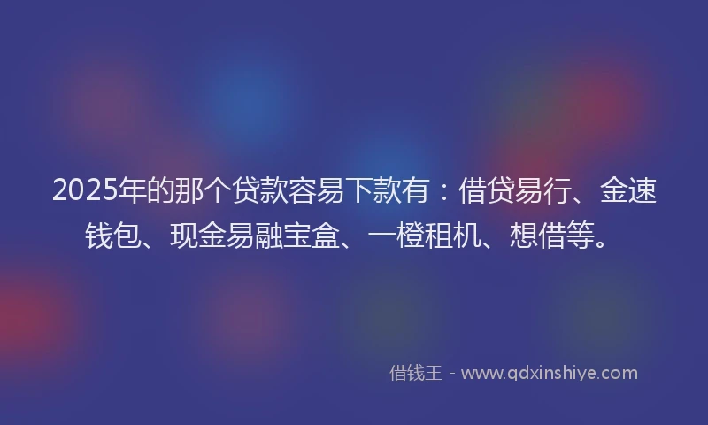 2025年的那个贷款容易下款有：借贷易行、金速钱包、现金易融宝盒、一橙租机、想借等。