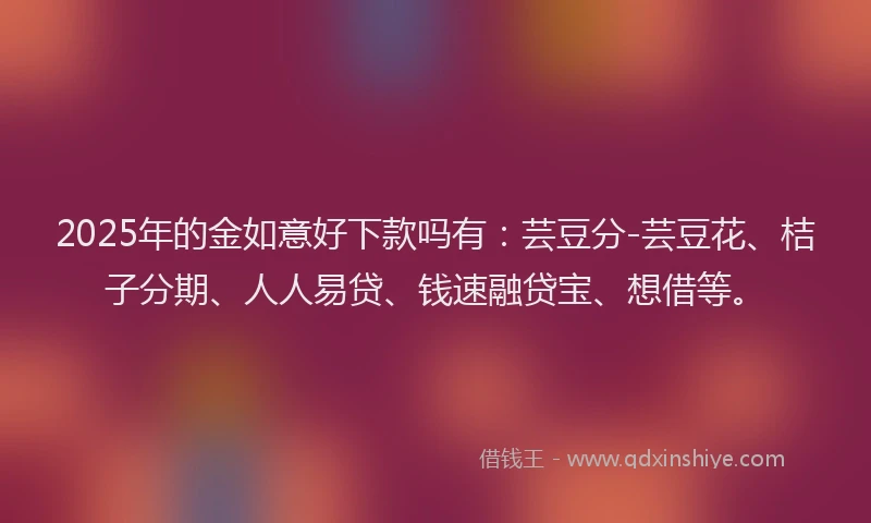2025年的金如意好下款吗有：芸豆分-芸豆花、桔子分期、人人易贷、钱速融贷宝、想借等。