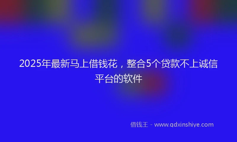 2025年最新马上借钱花，整合5个贷款不上诚信平台的软件