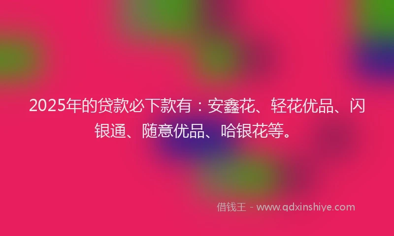 2025年的贷款必下款有：安鑫花、轻花优品、闪银通、随意优品、哈银花等。