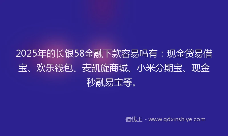 2025年的长银58金融下款容易吗有：现金贷易借宝、欢乐钱包、麦凯旋商城、小米分期宝、现金秒融易宝等。