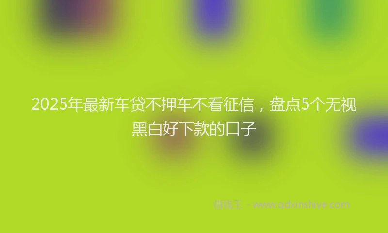 2025年最新车贷不押车不看征信，盘点5个无视黑白好下款的口子
