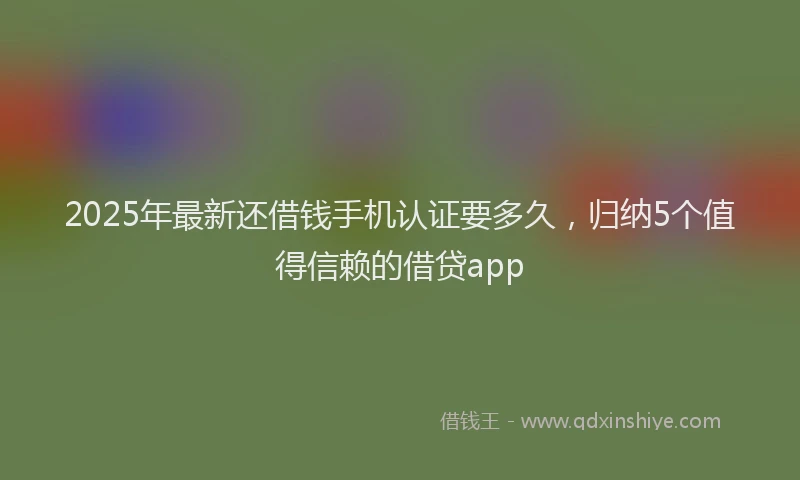 2025年最新还借钱手机认证要多久，归纳5个值得信赖的借贷app