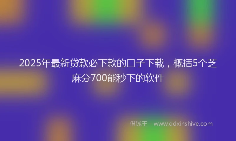 2025年最新贷款必下款的口子下载，概括5个芝麻分700能秒下的软件
