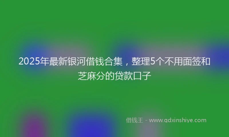 2025年最新银河借钱合集，整理5个不用面签和芝麻分的贷款口子