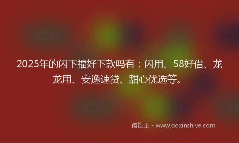 2025年的闪下福好下款吗有:闪用、58好借、龙龙用、安逸速贷、甜心优选等。
