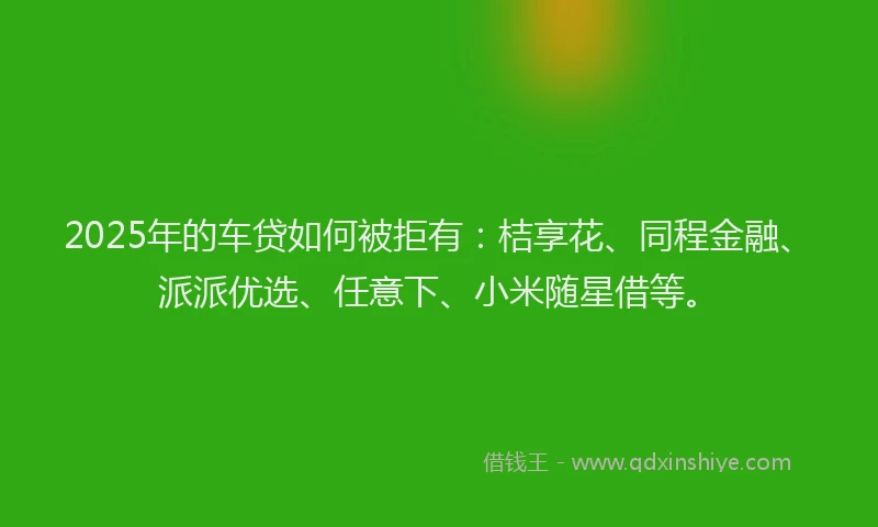 2025年的车贷如何被拒有：桔享花、同程金融、派派优选、任意下、小米随星借等。