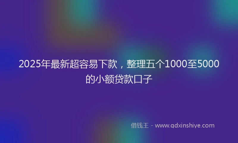 2025年最新超容易下款，整理五个1000至5000的小额贷款口子