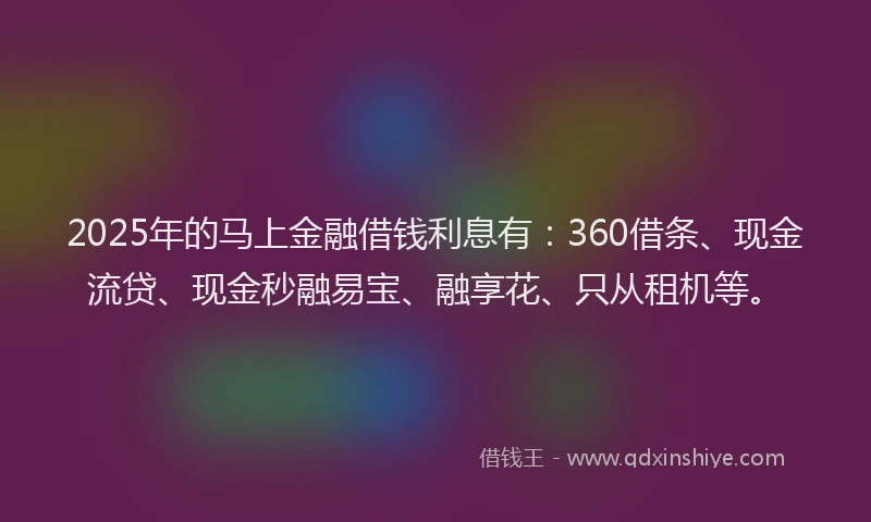 2025年的马上金融借钱利息有：360借条、现金流贷、现金秒融易宝、融享花、只从租机等。