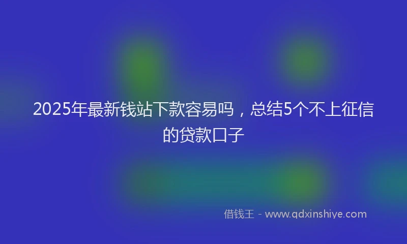 2025年最新钱站下款容易吗，总结5个不上征信的贷款口子