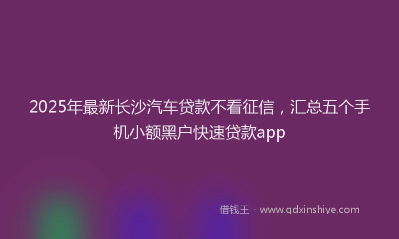 2025年最新长沙汽车贷款不看征信，汇总五个手机小额黑户快速贷款app