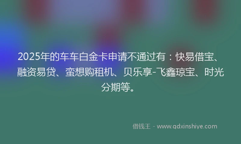 2025年的车车白金卡申请不通过有：快易借宝、融资易贷、蛮想购租机、贝乐享-飞鑫琼宝、时光分期等。
