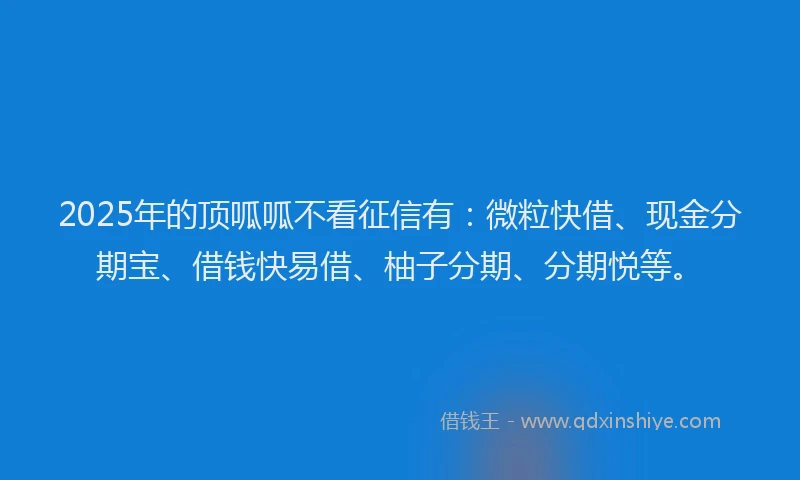 2025年的顶呱呱不看征信有：微粒快借、现金分期宝、借钱快易借、柚子分期、分期悦等。