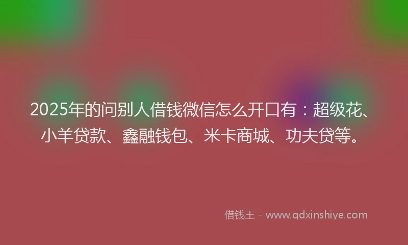 2025年的问别人借钱微信怎么开口有:超级花、小羊贷款、鑫融钱包、米卡商城、功夫贷等。