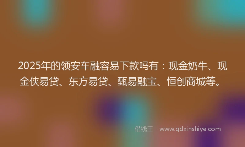 2025年的领安车融容易下款吗有：现金奶牛、现金侠易贷、东方易贷、甄易融宝、恒创商城等。