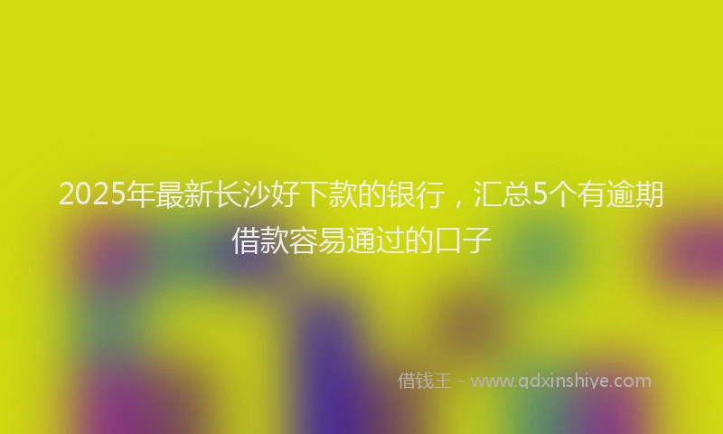 2025年最新长沙好下款的银行，汇总5个有逾期借款容易通过的口子