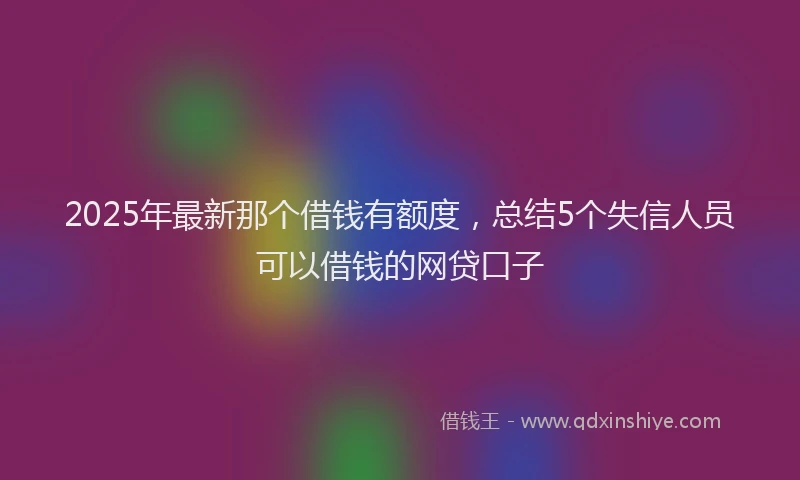 2025年最新那个借钱有额度，总结5个失信人员可以借钱的网贷口子