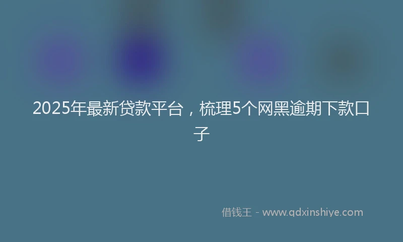 2025年最新贷款平台，梳理5个网黑逾期下款口子