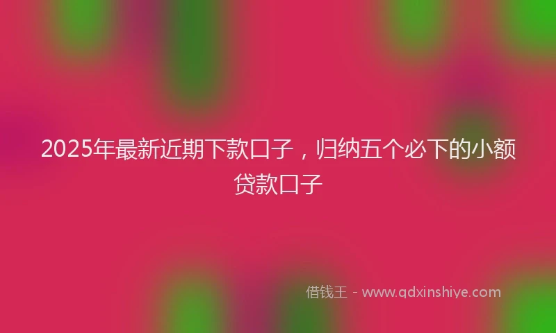 2025年最新近期下款口子，归纳五个必下的小额贷款口子